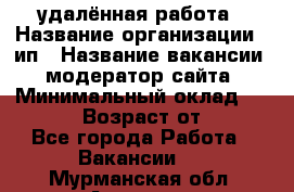 удалённая работа › Название организации ­ ип › Название вакансии ­ модератор сайта › Минимальный оклад ­ 39 500 › Возраст от ­ 18 - Все города Работа » Вакансии   . Мурманская обл.,Апатиты г.